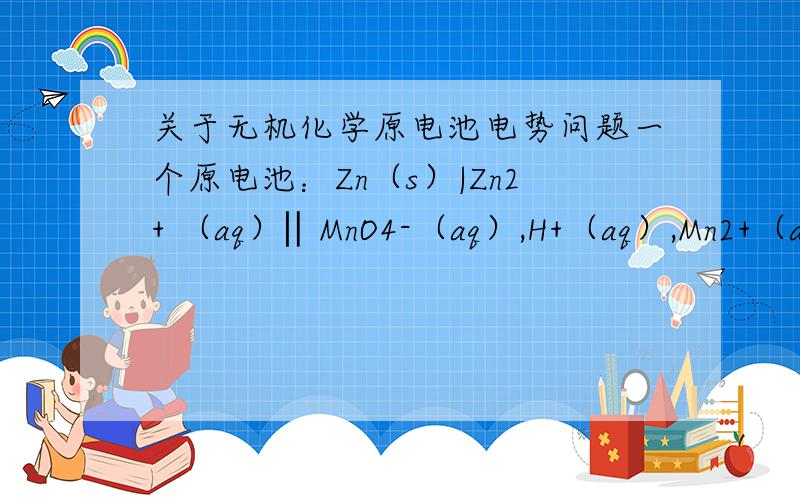 关于无机化学原电池电势问题一个原电池：Zn（s）|Zn2+ （aq）‖MnO4-（aq）,H+（aq）,Mn2+（aq）|Pt ,若pH=2.00,c（MnO4-）=0.12mol·L-1,c（Mn2+）=0.0010mol·L-1,c（Zn2+）=0.015mol·L-1,T=298K(1) 计算两个电极的电