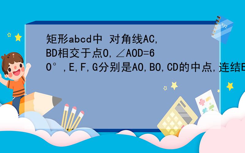矩形abcd中 对角线AC,BD相交于点O,∠AOD=60°,E,F,G分别是AO,BO,CD的中点,连结EF,FG,EG1.连结ED,试直接写出ED与OA的关系2.求证：△EFG是等边三角形3.如果把矩形ABCD改成等腰梯形,且AD//BC,其他条件不变,△E