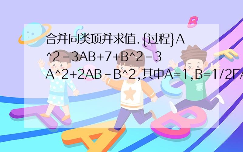 合并同类项并求值.{过程}A^2-3AB+7+B^2-3A^2+2AB-B^2,其中A=1,B=1/2FAST.