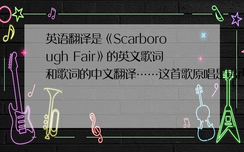 英语翻译是《Scarborough Fair》的英文歌词和歌词的中文翻译……这首歌原唱是男声,好像还有莎拉布莱曼的版本……不要告诉我地址,直接把歌词打上就行了!最好再标明是谁唱的……