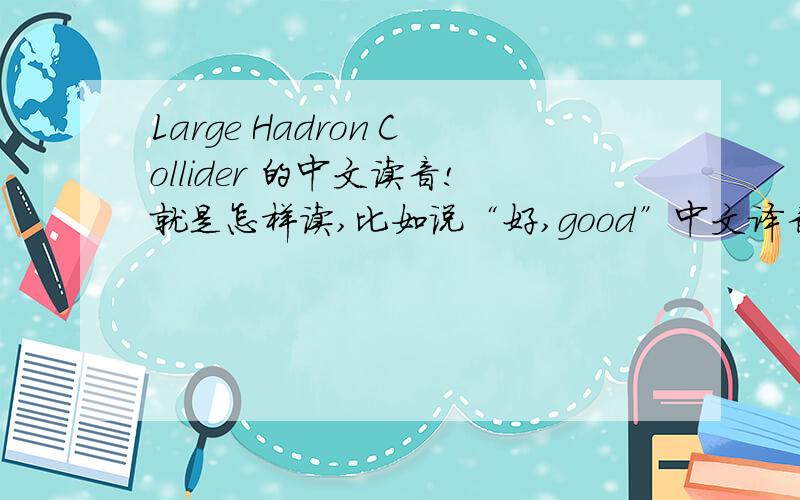 Large Hadron Collider 的中文读音!就是怎样读,比如说“好,good”中文译音就是“故的”,“狗,dog”中文译音就是“到歌”.就是这样请各位翻译一下“Large Hadron Collider ”的读音,