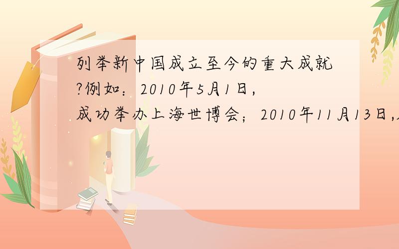 列举新中国成立至今的重大成就?例如：2010年5月1日,成功举办上海世博会；2010年11月13日,成功举办广州亚运会；2011年9月29日,中国首个空间实验室天宫一号在酒泉卫星发射中心发射成功；2011