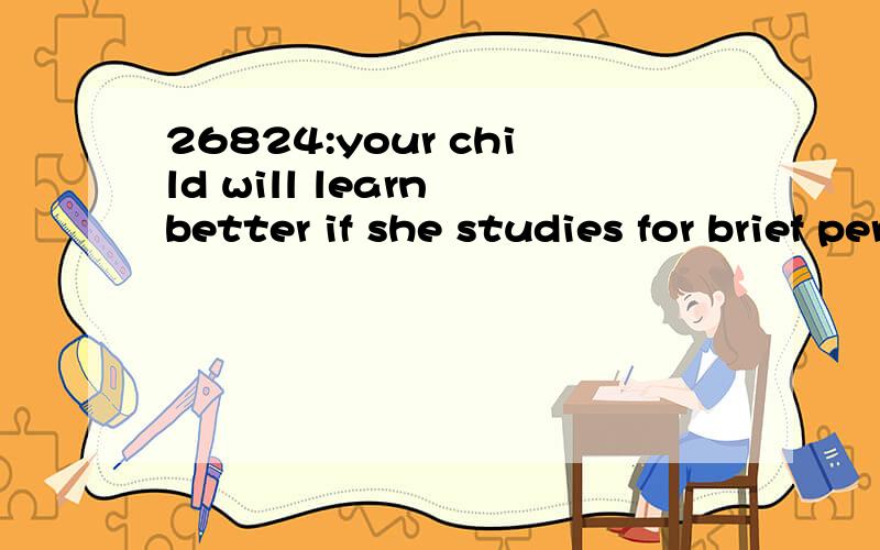 26824:your child will learn better if she studies for brief periods with rest periods in between than if she studies in one continuous block of time.想知道本句翻译及语言点1—your child will learn better if she studies for brief periods wi