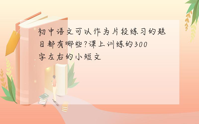 初中语文可以作为片段练习的题目都有哪些?课上训练的300字左右的小短文