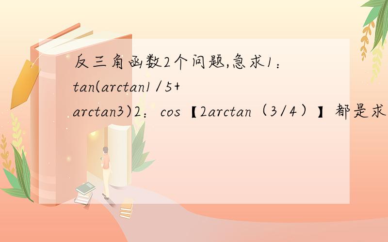 反三角函数2个问题,急求1：tan(arctan1/5+arctan3)2：cos【2arctan（3/4）】都是求值