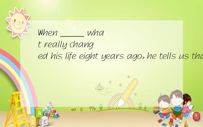 When _____ what really changed his life eight years ago,he tells us that the most imoprtant thingwas confidence.A to ask B to be asked C asking D asked