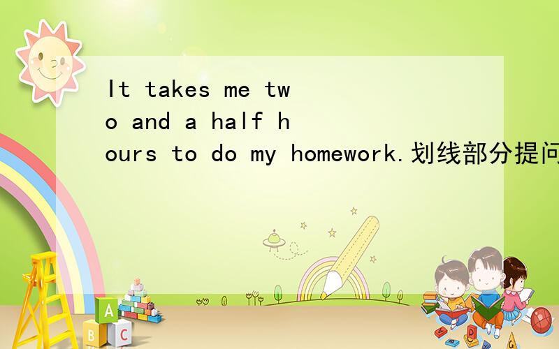 It takes me two and a half hours to do my homework.划线部分提问划线部分是“two and a half hours ”_____ ______ ______ ______ it take you to do your homework?