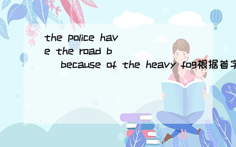 the police have the road b（ ） because of the heavy fog根据首字母填词