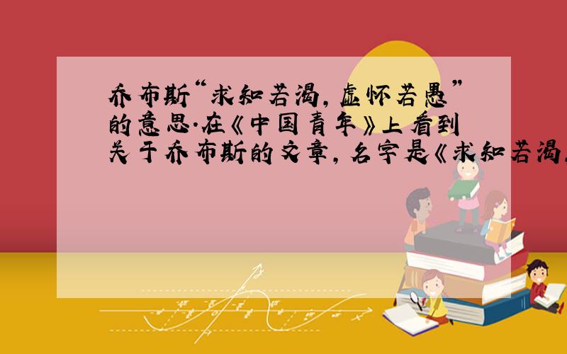 乔布斯“求知若渴,虚怀若愚”的意思.在《中国青年》上看到关于乔布斯的文章,名字是《求知若渴,虚怀若愚.》.