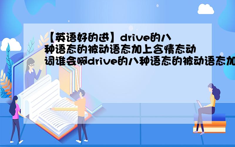 【英语好的进】drive的八种语态的被动语态加上含情态动词谁会啊drive的八种语态的被动语态加上含情态动词!drive的八种语态的被动语态加上含情态动词!drive的八种语态的被动语态加上含情态