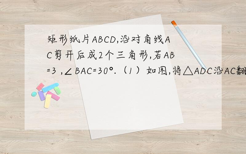 矩形纸片ABCD,沿对角线AC剪开后成2个三角形,若AB=3 ,∠BAC=30°.（1）如图,将△ADC沿AC翻折,使△ADC与△ABC在同一平面内,请求出翻折后两个三角形重叠部分面积.（2）见△ADC沿直线AC平移,设平移距