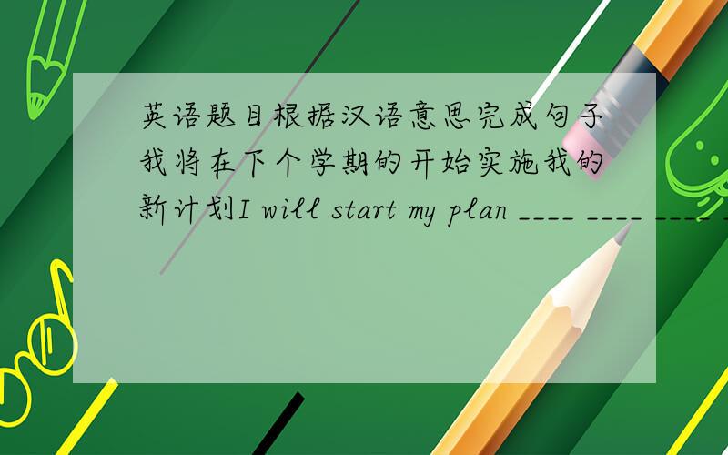 英语题目根据汉语意思完成句子我将在下个学期的开始实施我的新计划I will start my plan ____ ____ ____ ____ next term .这篇文章和我的经历有什么关系呢?What does the article ___ ___ ___ ___ my experience 我们