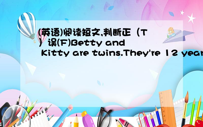 (英语)阅读短文,判断正（T）误(F)Betty and Kitty are twins.They're 12 years old.They look the same .But they have different hobbies.Betty likes collecting stamps.She has many beautiful stamps.But Kitty likes growing flowers.The flowers are