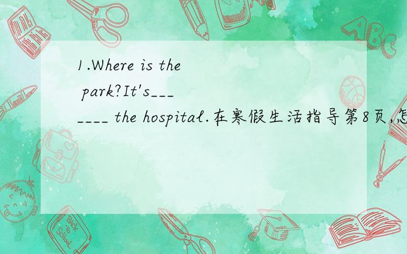 1.Where is the park?It's___ ____ the hospital.在寒假生活指导第8页,怎么填啊,忘了!2.How Can I go to the _____?也在寒假生活指导第8页3.How Can I go to the library?4.How Can I go to the hospital?是6年级《寒假生活指导》P