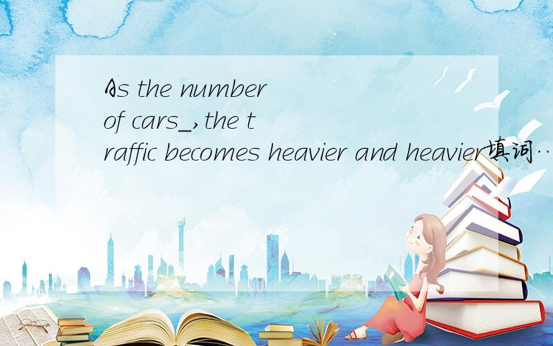 As the number of cars_,the traffic becomes heavier and heavier填词……30分钟内解答20财富分悬赏