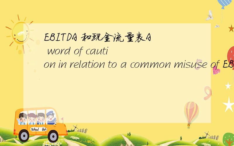 EBITDA 和现金流量表A word of caution in relation to a common misuse of EBITDA:Analysts often use EBITDA as a measure of cash flow.The reason that EBITDA can be so misleading in this respect is that it clearly excludes interest and taxation expe