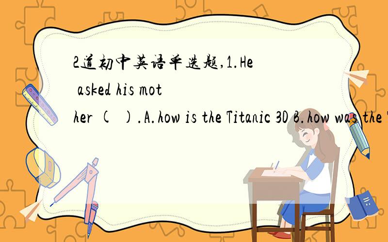 2道初中英语单选题,1.He asked his mother ( ).A.how is the Titanic 3D B.how was the Titanic 3DC.how the Titanic 3D is.D.how the Titanic 3D was2.Are you feeling better now?--Yes and ( ),Doctor Lee.A.thank you so much B.you're welcome C.all time