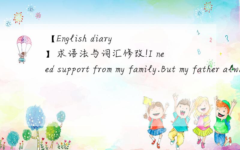【English diary】求语法与词汇修改!I need support from my family.But my father always seems sad and it may because of me.But I don't know if I think too much.Several years ago,my father have praised that his colleague's daughter is too hard