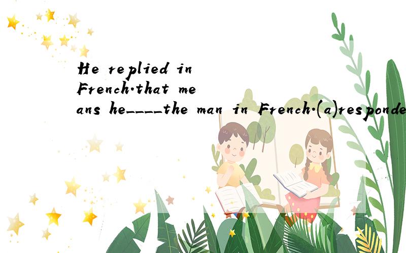 He replied in French.that means he____the man in French.(a)responded (b)answered (c)returned (d)remarked