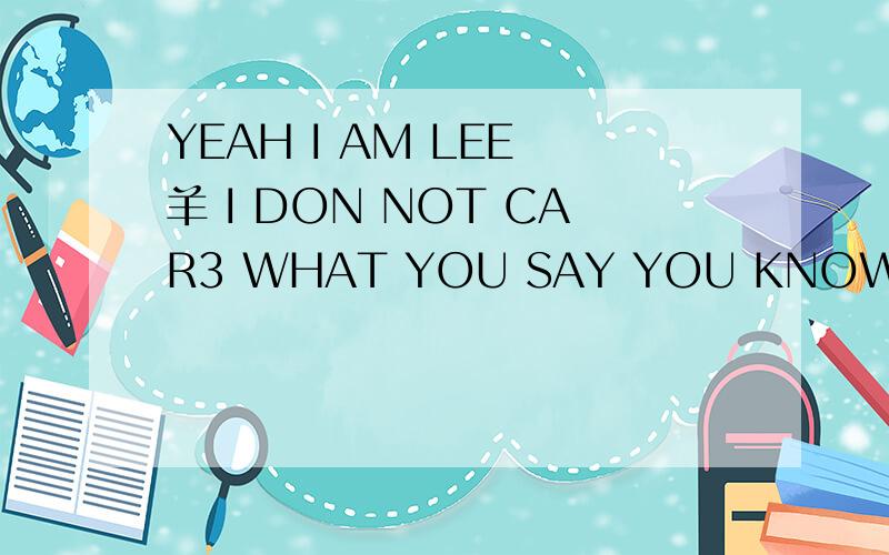 YEAH I AM LEE 羊 I DON NOT CAR3 WHAT YOU SAY YOU KNOW I JUST WANT TO BE WHAT I WONNA BE AND WANT CR这里有中文英文的结合,CR是一个名字.谁能帮我翻译成中文啊.急.