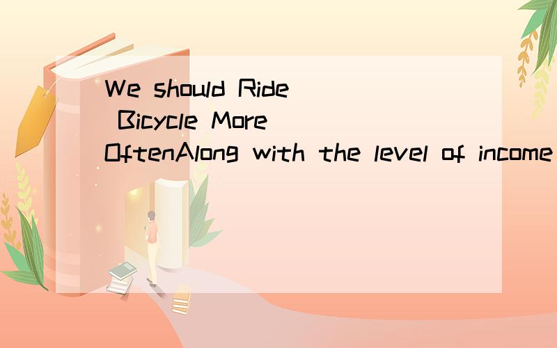 We should Ride Bicycle More OftenAlong with the level of income continuously improved,people use cars more than bicycles.But I think we should usually use bicycles.Riding bicycles won’t make pollution to the environment.Riding a bicycle is much qui