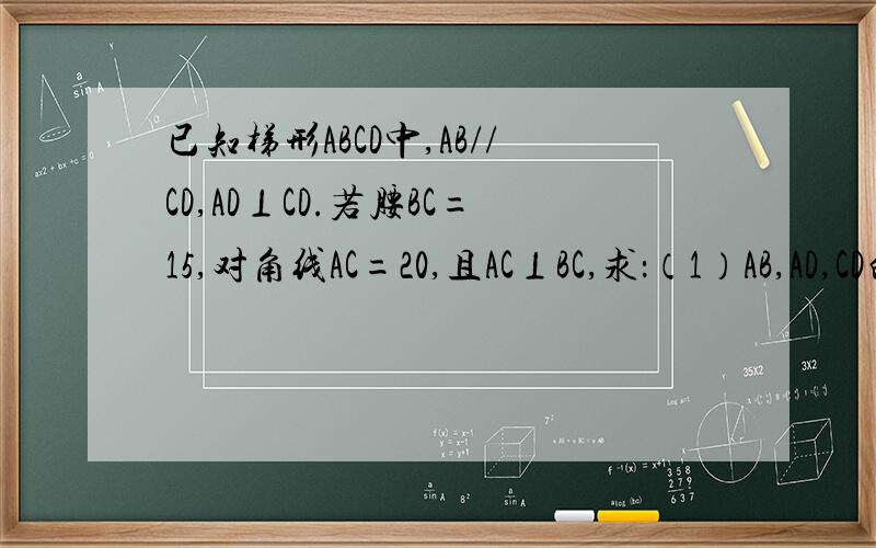 已知梯形ABCD中,AB//CD,AD⊥CD.若腰BC=15,对角线AC=20,且AC⊥BC,求：（1）AB,AD,CD的长度；（2）梯形