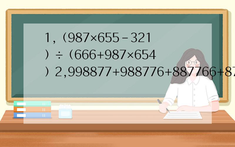 1,（987×655-321）÷（666+987×654）2,998877+988776+887766+877665+776655+766554+665544+655443 3‘一个等腰三角形底和高的比是8：3,把它沿底边上的高剪开,拼成一个长方形,这个长方形的面积是192平方厘米,长方