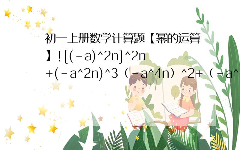 初一上册数学计算题【幂的运算】![(-a)^2n]^2n+(-a^2n)^3（-a^4n）^2+（-a^2n）•（-a^n）^6+（a•a^2•a^5）^n{-a^3[-a^2（-a^4）^2]^3}^2表示现在是准初一,所以还不太会做这类题...