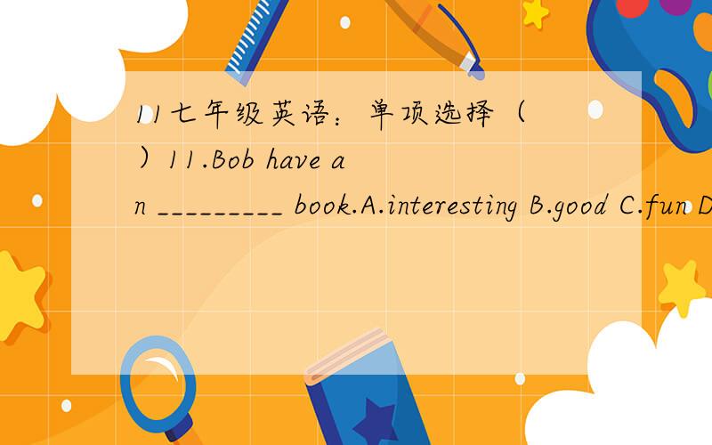 11七年级英语：单项选择（ ）11.Bob have an _________ book.A.interesting B.good C.fun D.boring