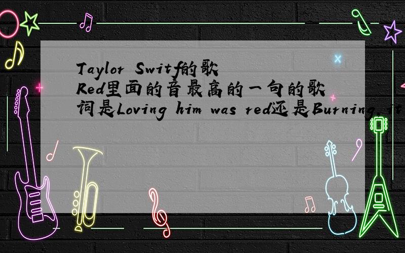 Taylor Switf的歌Red里面的音最高的一句的歌词是Loving him was red还是Burning,it was red 就是But moving on from him is impossible when I still see it all in my head的后面一句.那句歌词到底是什么,