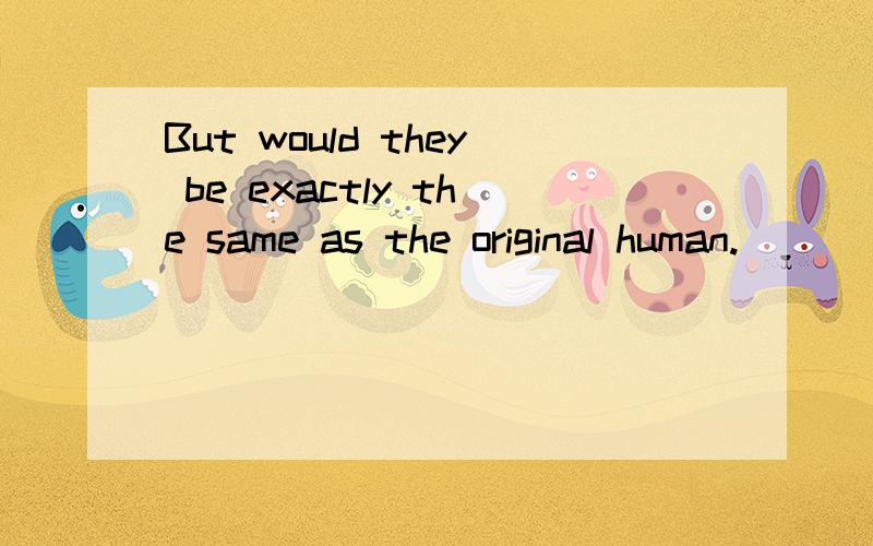 But would they be exactly the same as the original human.