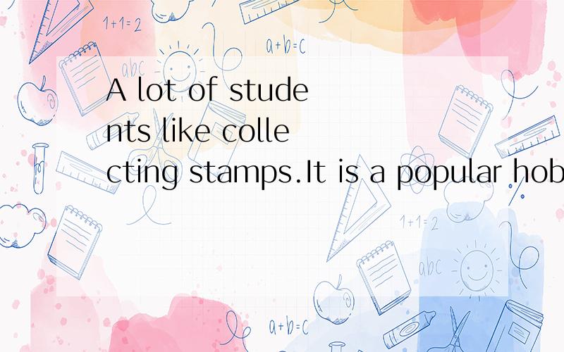 A lot of students like collecting stamps.It is a popular hobby.We can also learn about our country and foreign countries from stamps.There are a lot of interesting stamps.students like collecting the 12 Animal stamps.there is one stamp for each year