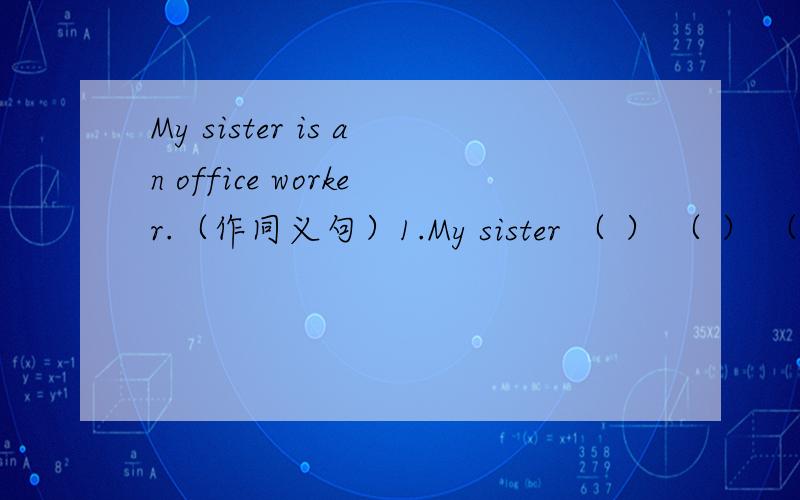My sister is an office worker.（作同义句）1.My sister （ ） （ ） （ ） （ ）.2.My sister ( ) ( ) ( ) .