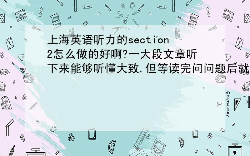 上海英语听力的section2怎么做的好啊?一大段文章听下来能够听懂大致,但等读完问问题后就不记得了……而且选择项也蛮搞的唉……1L，可我只能看到答案，不能看到问题是什么啊2L，听力记