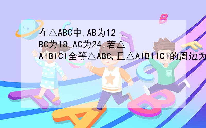 在△ABC中,AB为12 ,BC为18,AC为24,若△A1B1C1全等△ABC,且△A1B11C1的周边为81cm求△A1B1C1各边长