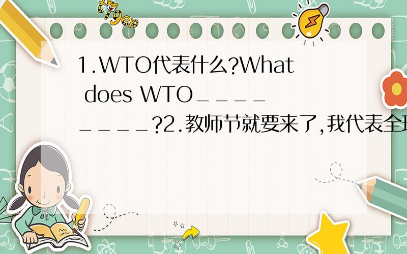 1.WTO代表什么?What does WTO____ ____?2.教师节就要来了,我代表全班同学感谢您.Teacher's Day is coming,I___ ___the whole class to thank you.