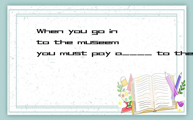 When you go into the museem,you must pay a____ to the notices on the wall