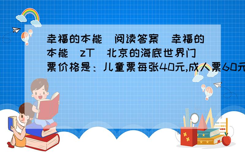 幸福的本能（阅读答案）幸福的本能(zT)北京的海底世界门票价格是：儿童票每张40元,成人票60元.这一天,我带着孩子来玩.“成人票可以优惠吗?”在排队买票的时候,不时听到有人这么问售票