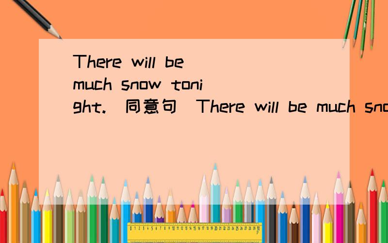 There will be much snow tonight.(同意句)There will be much snow tonight.( ______ _____ _______ ______ ______ tonight.注意是五个空