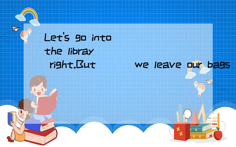 Let's go into the libray ( ) right.But ( ) we leave our bags here?yes