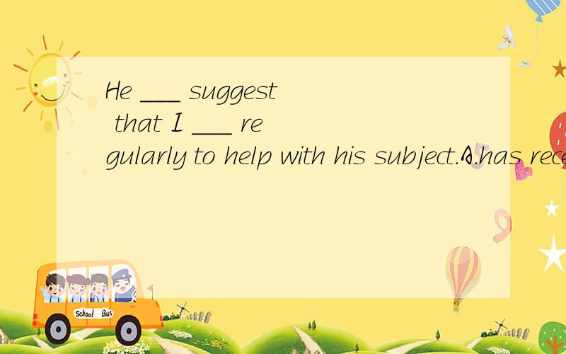 He ___ suggest that I ___ regularly to help with his subject.A.has recently; would come inB.had recently;should come inC.recently has ;came inD.recently had ;could come in