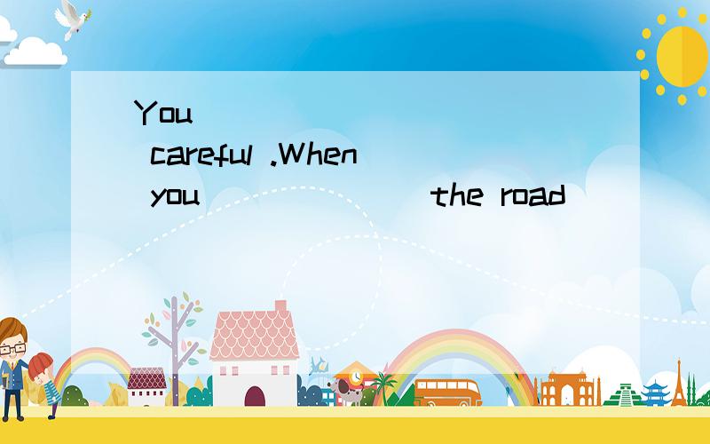 You __________ careful .When you ______ the road