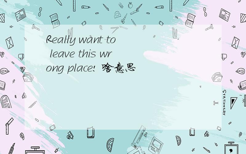 Really want to leave this wrong place! 啥意思