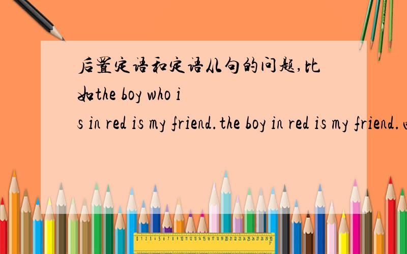 后置定语和定语从句的问题,比如the boy who is in red is my friend.the boy in red is my friend.两句都可以吧?什么情况下关系代词和这个BE动词能省略?省略后这个定语从句也就变成了后置定语?及物动词是