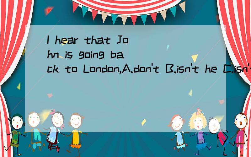 I hear that John is going back to London,A.don't B.isn't he C.isn't I D.doesn't 请问该选哪一个