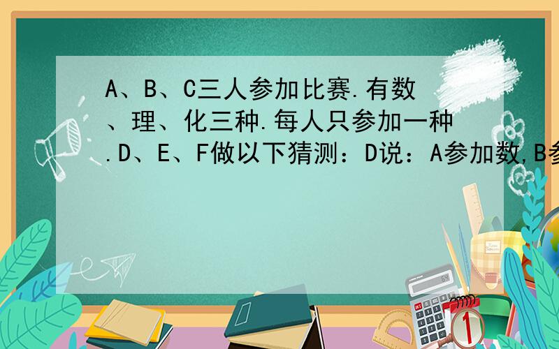 A、B、C三人参加比赛.有数、理、化三种.每人只参加一种.D、E、F做以下猜测：D说：A参加数,B参加理E说：C没有参加理,B参加了数F说：A没有参加数,B参加了化如果他们的猜测都对了一半,则A/B/C