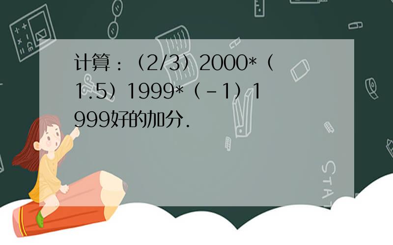 计算：（2/3）2000*（1.5）1999*（-1）1999好的加分.