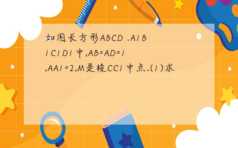 如图长方形ABCD .A1B1C1D1中,AB=AD=1,AA1=2,M是棱CC1中点.(1)求