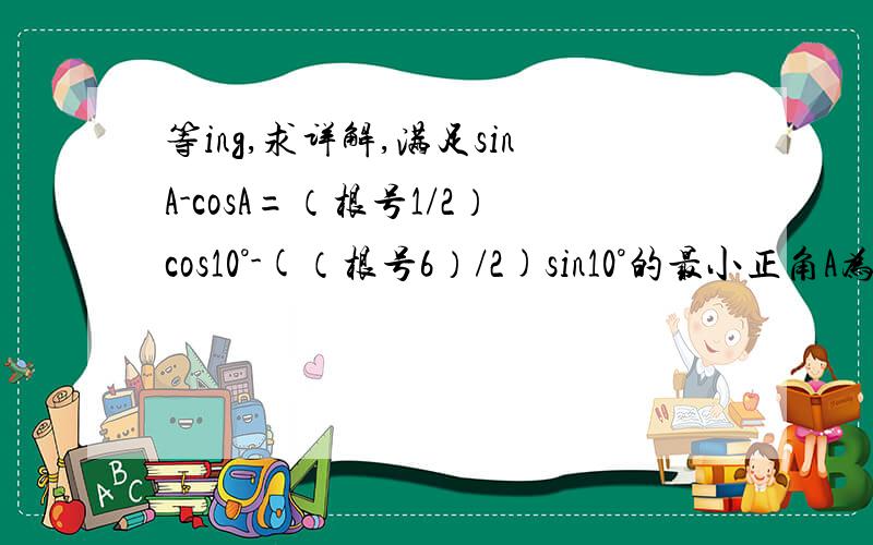 等ing,求详解,满足sinA-cosA=（根号1/2）cos10°-(（根号6）/2)sin10°的最小正角A为?（答案为65°）
