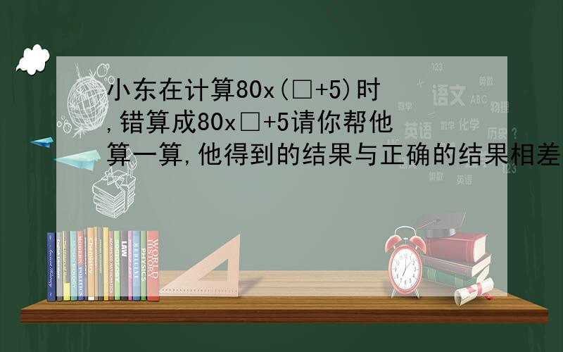 小东在计算80x(□+5)时,错算成80x□+5请你帮他算一算,他得到的结果与正确的结果相差多少  谢谢了